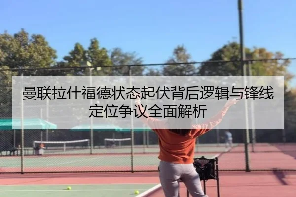 曼联拉什福德状态起伏背后逻辑与锋线定位争议全面解析