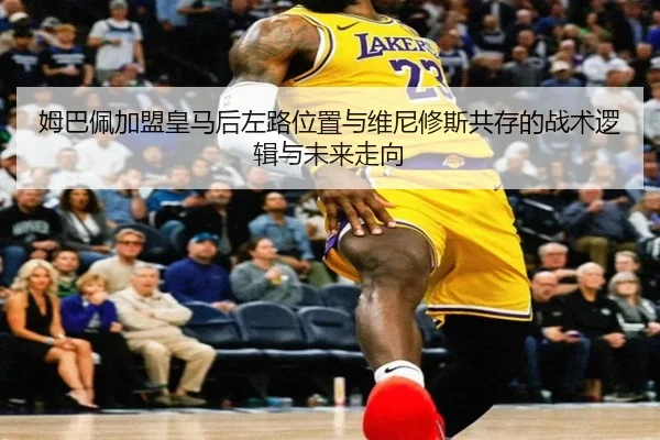 姆巴佩加盟皇马后左路位置与维尼修斯共存的战术逻辑与未来走向