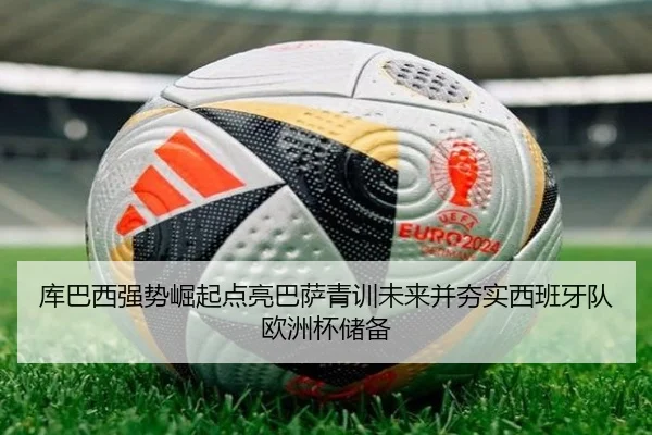 库巴西强势崛起点亮巴萨青训未来并夯实西班牙队欧洲杯储备