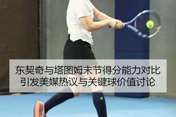 东契奇与塔图姆末节得分能力对比引发美媒热议与关键球价值讨论